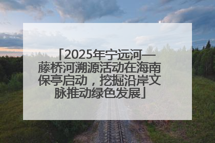 2025年宁远河—藤桥河溯源活动在海南保亭启动，挖掘沿岸文脉推动绿色发展