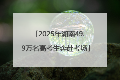 2025年湖南49.9万名高考生奔赴考场
