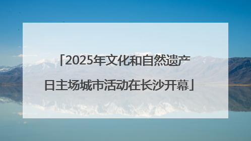 2025年文化和自然遗产日主场城市活动在长沙开幕