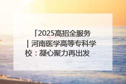 2025高招全服务｜河南医学高等专科学校：凝心聚力再出发 砥砺前行谱新篇