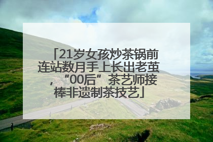 21岁女孩炒茶锅前连站数月手上长出老茧，“00后”茶艺师接棒非遗制茶技艺