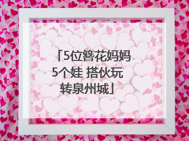 5位簪花妈妈5个娃 搭伙玩转泉州城