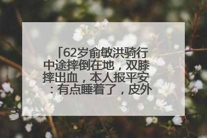 62岁俞敏洪骑行中途摔倒在地，双膝摔出血，本人报平安：有点睡着了，皮外伤，不用担心