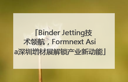 Binder Jetting技术领航，Formnext Asia深圳增材展解锁产业新动能